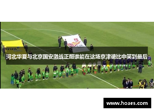 河北华夏与北京国安激战正酣谁能在这场京津德比中笑到最后